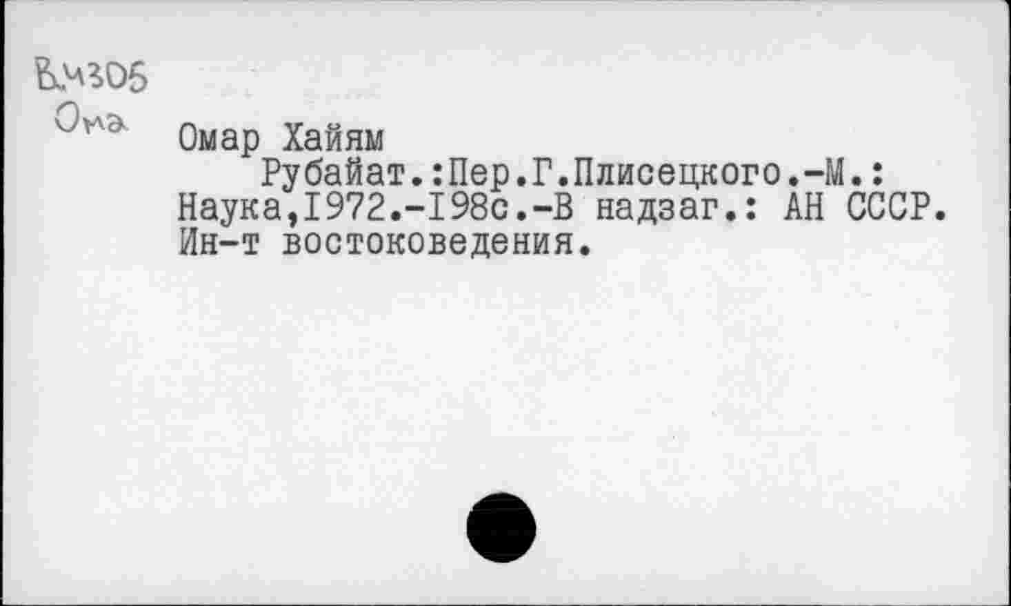 ﻿Омар Хайям
Рубайат.:Пер.Г.Плисецкого.~М.: Наука,1972.-198с.-В надзаг.: АН СССР. Ин-т востоковедения.